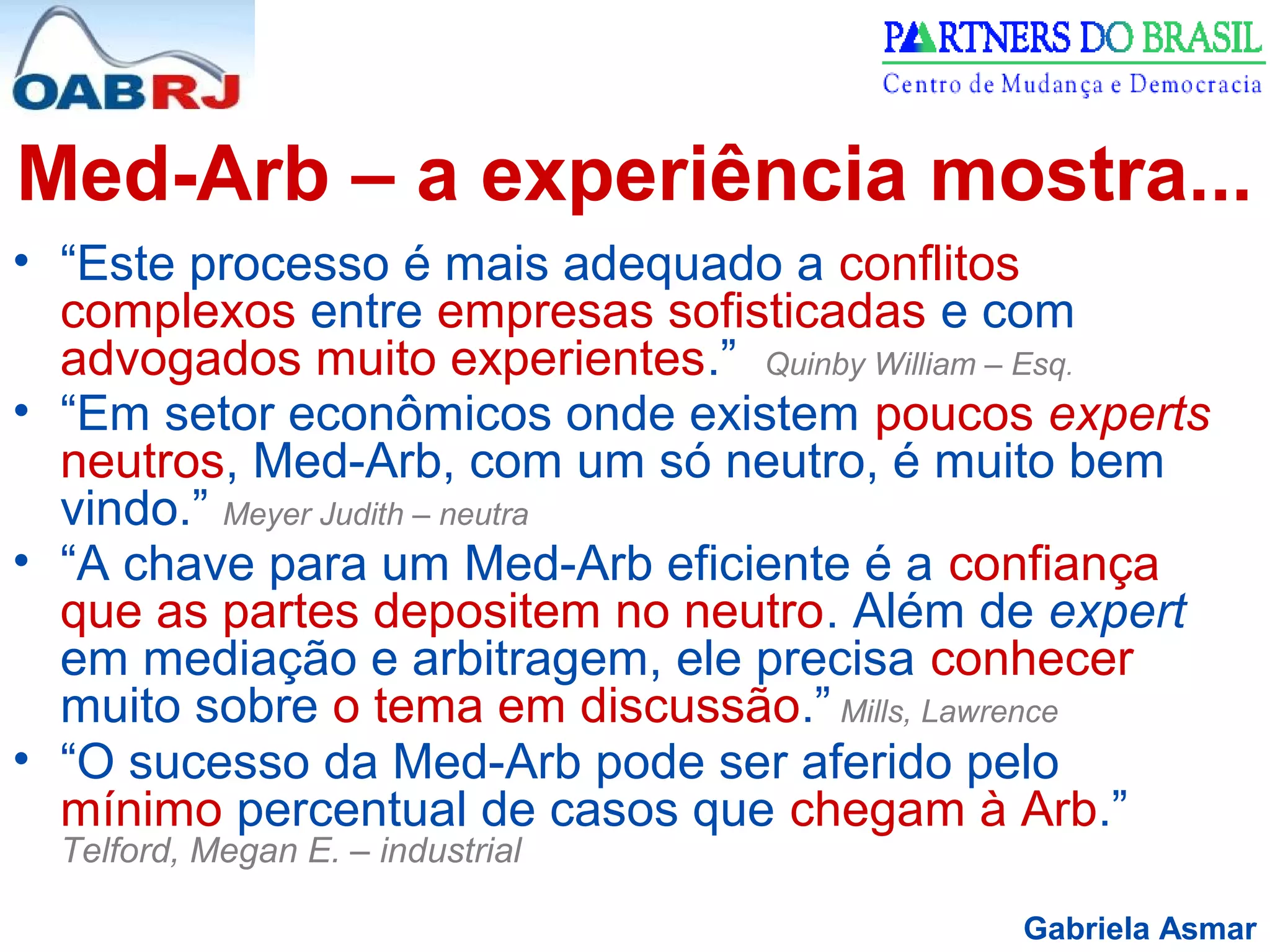Gabriela Asmar
Med-Arb – a experiência mostra...
• “Este processo é mais adequado a conflitos
complexos entre empresas sofisticadas e com
advogados muito experientes.” Quinby William – Esq.
• “Em setor econômicos onde existem poucos experts
neutros, Med-Arb, com um só neutro, é muito bem
vindo.” Meyer Judith – neutra
• “A chave para um Med-Arb eficiente é a confiança
que as partes depositem no neutro. Além de expert
em mediação e arbitragem, ele precisa conhecer
muito sobre o tema em discussão.” Mills, Lawrence
• “O sucesso da Med-Arb pode ser aferido pelo
mínimo percentual de casos que chegam à Arb.”
Telford, Megan E. – industrial
 