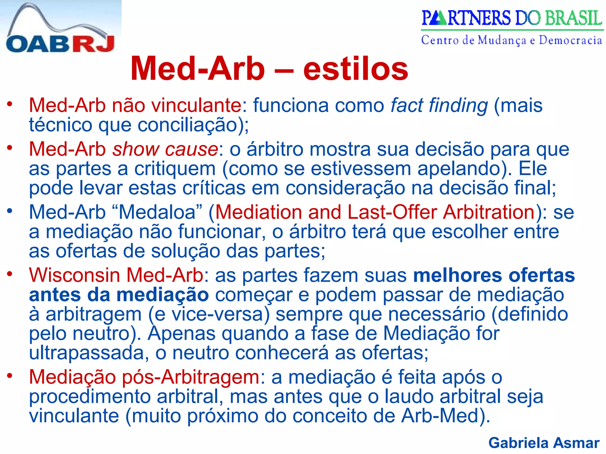 Gabriela Asmar
Med-Arb – estilos
• Med-Arb não vinculante: funciona como fact finding (mais
técnico que conciliação);
• Med-Arb show cause: o árbitro mostra sua decisão para que
as partes a critiquem (como se estivessem apelando). Ele
pode levar estas críticas em consideração na decisão final;
• Med-Arb “Medaloa” (Mediation and Last-Offer Arbitration): se
a mediação não funcionar, o árbitro terá que escolher entre
as ofertas de solução das partes;
• Wisconsin Med-Arb: as partes fazem suas melhores ofertas
antes da mediação começar e podem passar de mediação
à arbitragem (e vice-versa) sempre que necessário (definido
pelo neutro). Apenas quando a fase de Mediação for
ultrapassada, o neutro conhecerá as ofertas;
• Mediação pós-Arbitragem: a mediação é feita após o
procedimento arbitral, mas antes que o laudo arbitral seja
vinculante (muito próximo do conceito de Arb-Med).
 