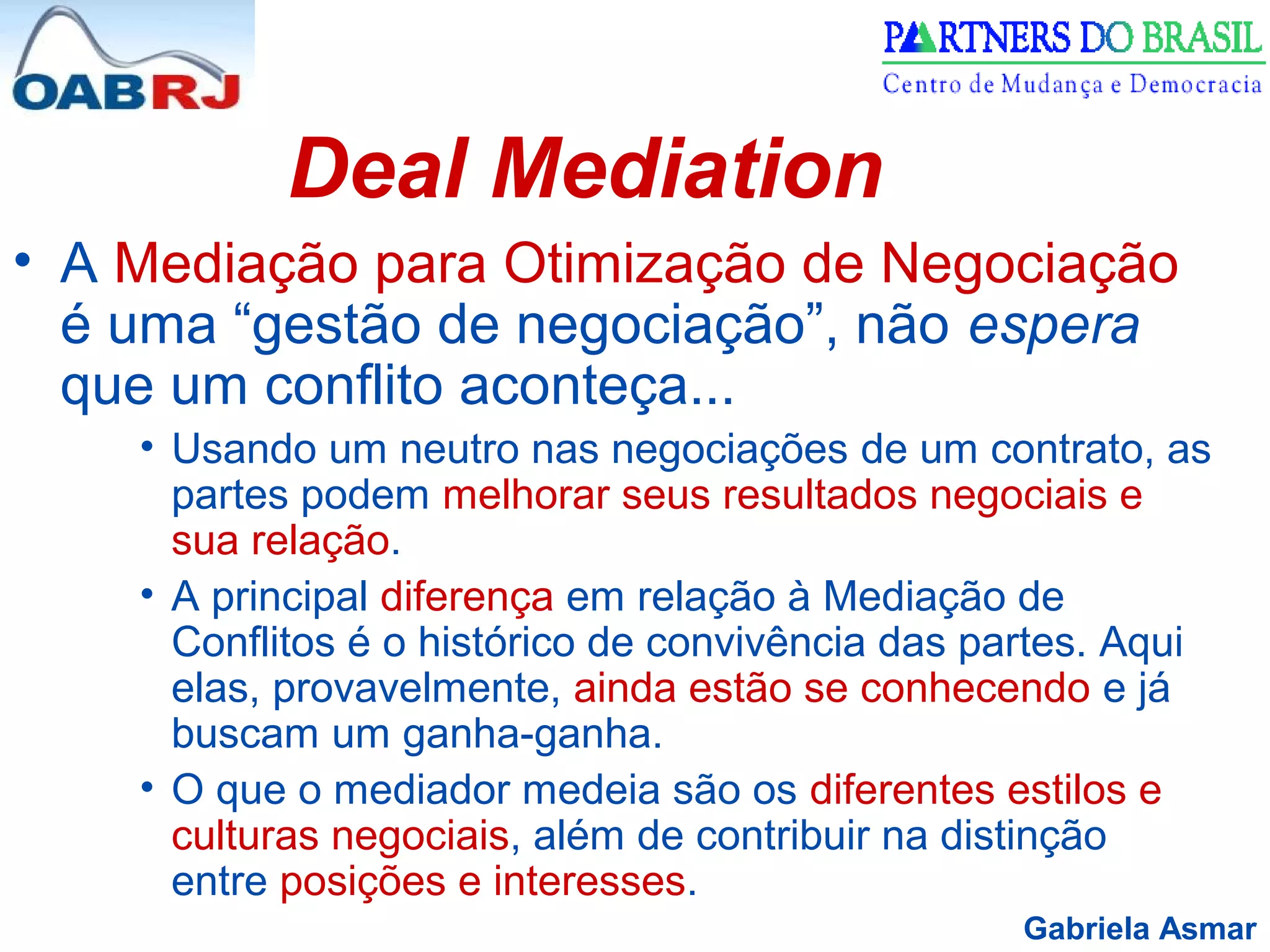 Gabriela Asmar
Deal Mediation
• A Mediação para Otimização de Negociação
é uma “gestão de negociação”, não espera
que um conflito aconteça...
• Usando um neutro nas negociações de um contrato, as
partes podem melhorar seus resultados negociais e
sua relação.
• A principal diferença em relação à Mediação de
Conflitos é o histórico de convivência das partes. Aqui
elas, provavelmente, ainda estão se conhecendo e já
buscam um ganha-ganha.
• O que o mediador medeia são os diferentes estilos e
culturas negociais, além de contribuir na distinção
entre posições e interesses.
 