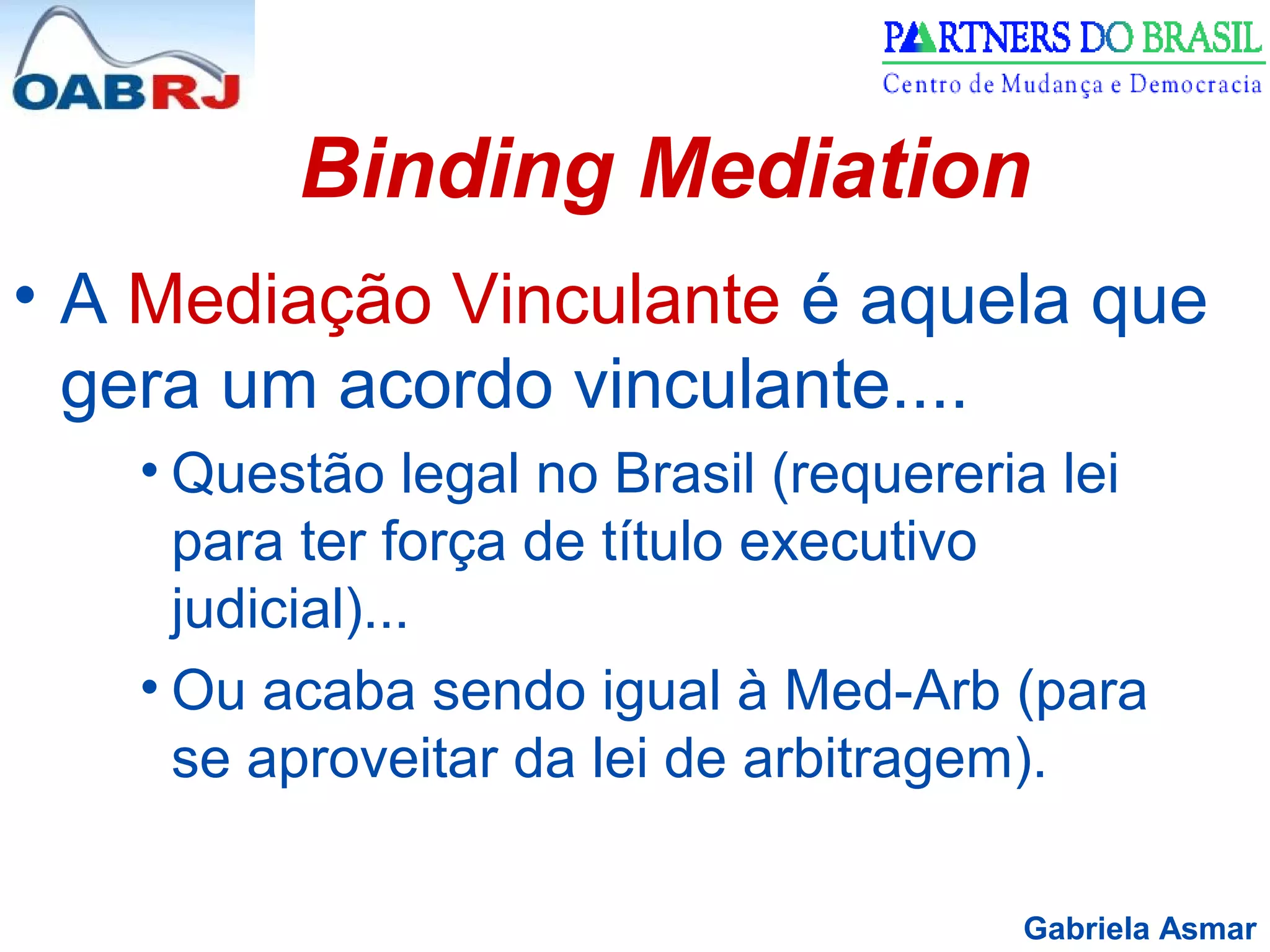 Gabriela Asmar
Binding Mediation
• A Mediação Vinculante é aquela que
gera um acordo vinculante....
• Questão legal no Brasil (requereria lei
para ter força de título executivo
judicial)...
• Ou acaba sendo igual à Med-Arb (para
se aproveitar da lei de arbitragem).
 