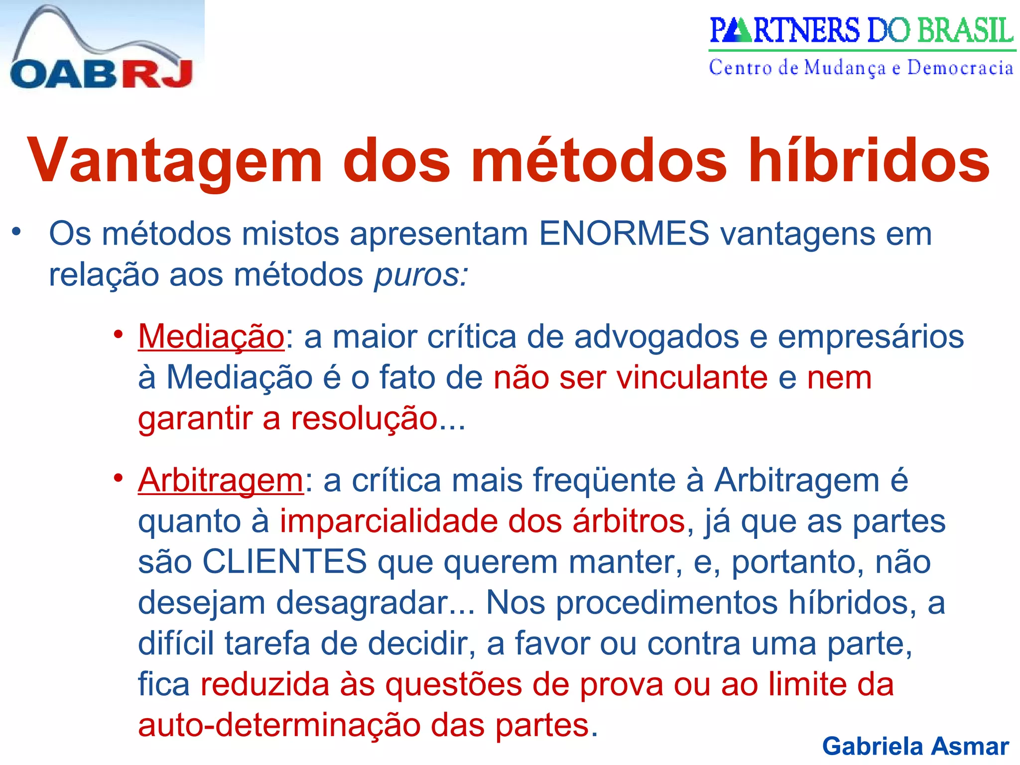Gabriela Asmar
Vantagem dos métodos híbridos
• Os métodos mistos apresentam ENORMES vantagens em
relação aos métodos puros:
• Mediação: a maior crítica de advogados e empresários
à Mediação é o fato de não ser vinculante e nem
garantir a resolução...
• Arbitragem: a crítica mais freqüente à Arbitragem é
quanto à imparcialidade dos árbitros, já que as partes
são CLIENTES que querem manter, e, portanto, não
desejam desagradar... Nos procedimentos híbridos, a
difícil tarefa de decidir, a favor ou contra uma parte,
fica reduzida às questões de prova ou ao limite da
auto-determinação das partes.
 