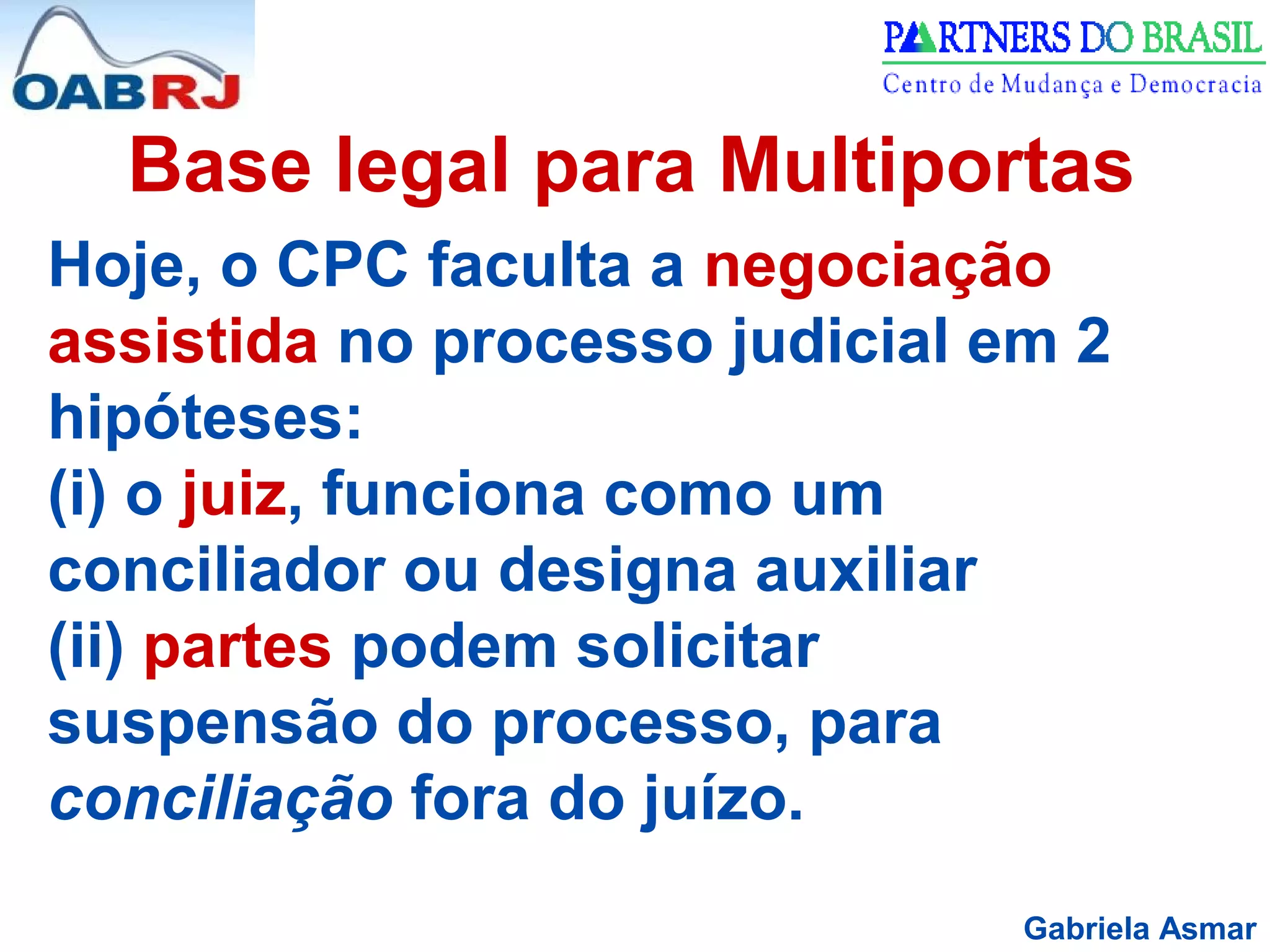 Gabriela Asmar
Base legal para Multiportas
Hoje, o CPC faculta a negociação
assistida no processo judicial em 2
hipóteses:
(i) o juiz, funciona como um
conciliador ou designa auxiliar
(ii) partes podem solicitar
suspensão do processo, para
conciliação fora do juízo.
 