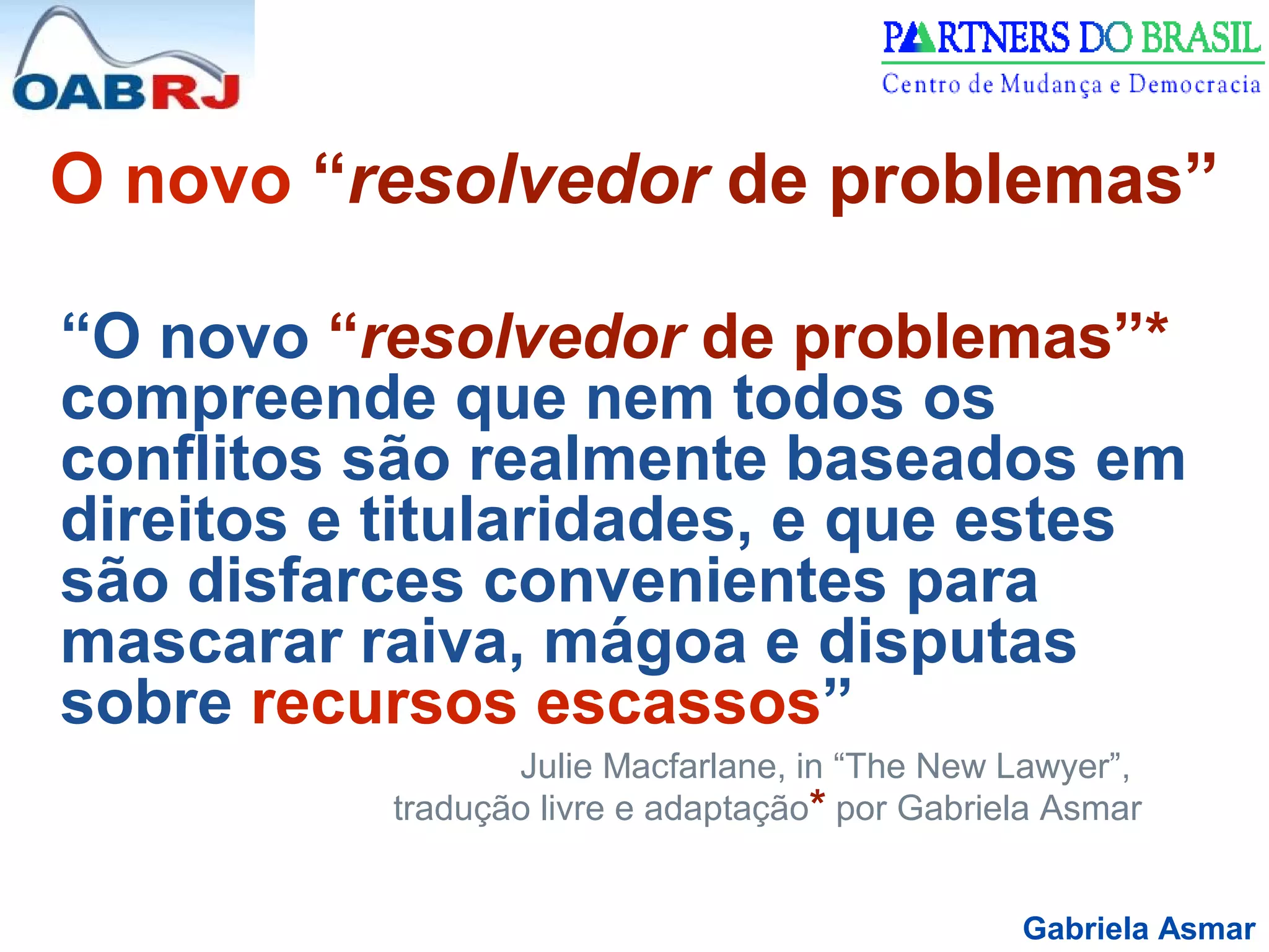 Gabriela Asmar
O novo “resolvedor de problemas”
“O novo “resolvedor de problemas”*
compreende que nem todos os
conflitos são realmente baseados em
direitos e titularidades, e que estes
são disfarces convenientes para
mascarar raiva, mágoa e disputas
sobre recursos escassos”
Julie Macfarlane, in “The New Lawyer”,
tradução livre e adaptação* por Gabriela Asmar
 