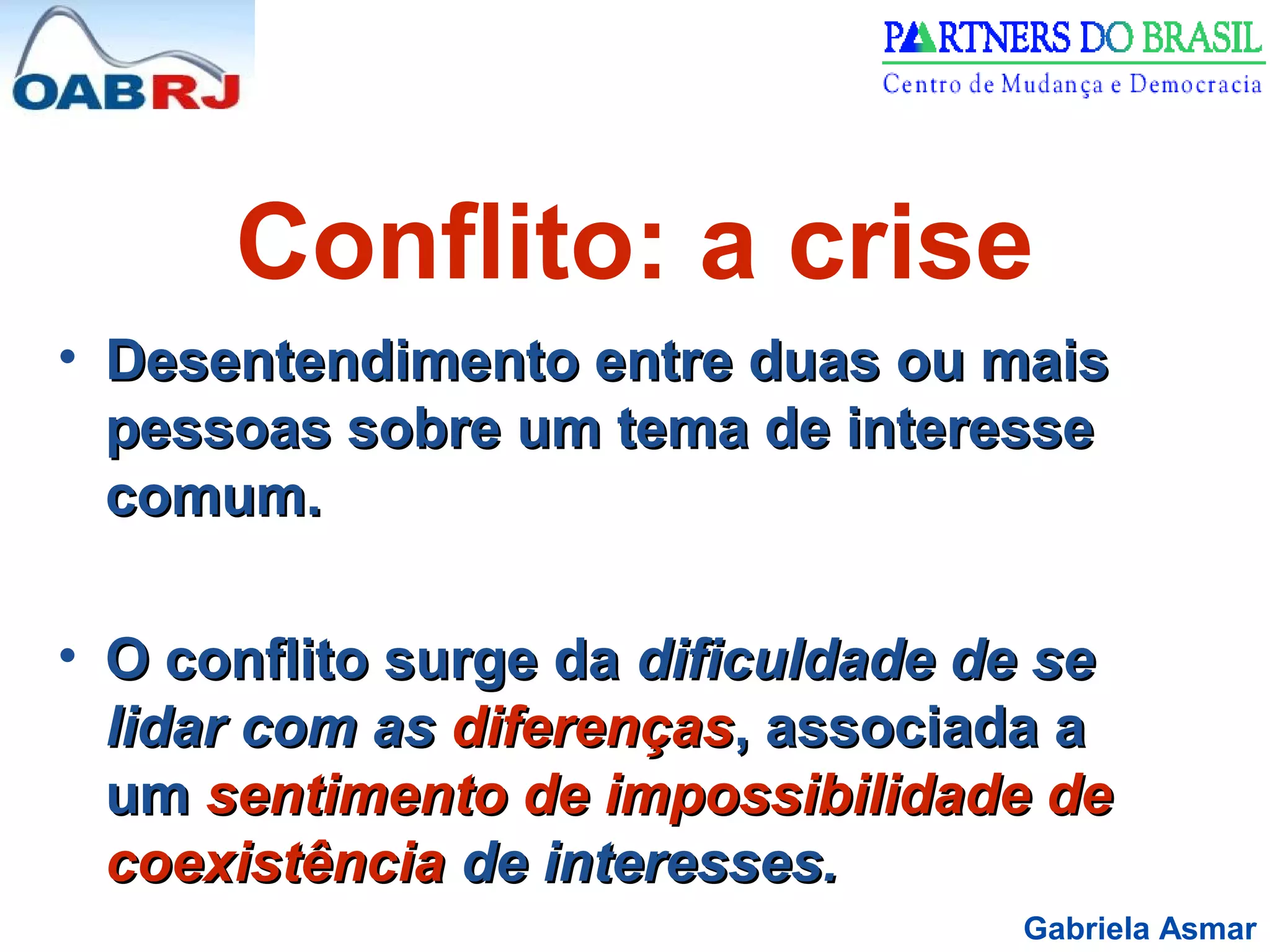 Gabriela Asmar
Conflito: a crise
• Desentendimento entre duas ou maisDesentendimento entre duas ou mais
pessoas sobre um tema de interessepessoas sobre um tema de interesse
comum.comum.
• O conflito surge daO conflito surge da dificuldade de sedificuldade de se
lidar com aslidar com as diferençasdiferenças, associada a, associada a
umum sentimento de impossibilidade desentimento de impossibilidade de
coexistênciacoexistência de interesses.de interesses.
 