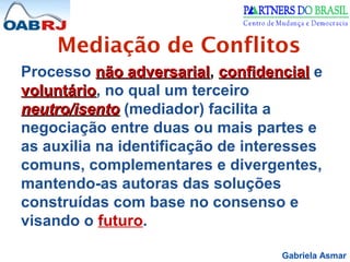 Gabriela Asmar
Mediação de Conflitos
Processo não adversarialnão adversarial, confidencialconfidencial e
voluntáriovoluntário, no qual um terceiro
neutro/isentoneutro/isento (mediador) facilita a
negociação entre duas ou mais partes e
as auxilia na identificação de interesses
comuns, complementares e divergentes,
mantendo-as autoras das soluções
construídas com base no consenso e
visando o futuro.
 