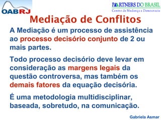 Gabriela Asmar
Mediação de Conflitos
A Mediação é um processo de assistência
ao processo decisório conjunto de 2 ou
mais partes.
Todo processo decisório deve levar em
consideração as margens legais da
questão controversa, mas também os
demais fatores da equação decisória.
É uma metodologia multidisciplinar,
baseada, sobretudo, na comunicação.
 
