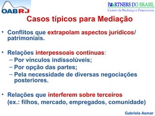 Gabriela Asmar
Casos típicos para Mediação
• Conflitos que extrapolam aspectos jurídicos/
patrimoniais.
• Relações interpessoais contínuas:
– Por vínculos indissolúveis;
– Por opção das partes;
– Pela necessidade de diversas negociações
posteriores.
• Relações que interferem sobre terceiros
(ex.: filhos, mercado, empregados, comunidade)
 