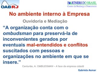 Gabriela Asmar
No ambiente interno à Empresa
Ouvidoria e Mediação
“A organização conta com o
ombudsman para preservá-la de
inconvenientes gerados por
eventuais mal-entendidos e conflitos
suscitados com pessoas e
organizações no ambiente em que se
insere.”
Centurião, A. OMBUDSMAN – A face da empresa cidadã
 