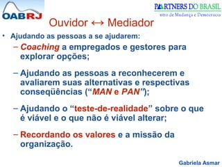 Gabriela Asmar
Ouvidor ↔ Mediador
• Ajudando as pessoas a se ajudarem:
– Coaching a empregados e gestores para
explorar opções;
– Ajudando as pessoas a reconhecerem e
avaliarem suas alternativas e respectivas
conseqüências (“MAN e PAN”);
– Ajudando o “teste-de-realidade” sobre o que
é viável e o que não é viável alterar;
– Recordando os valores e a missão da
organização.
 
