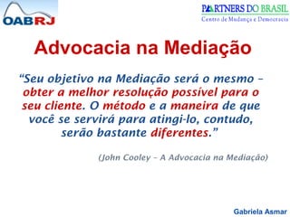 Gabriela Asmar
“Seu objetivo na Mediação será o mesmo –
obter a melhor resolução possível para o
seu cliente. O método e a maneira de que
você se servirá para atingi-lo, contudo,
serão bastante diferentes.”
(John Cooley – A Advocacia na Mediação)
Advocacia na Mediação
 