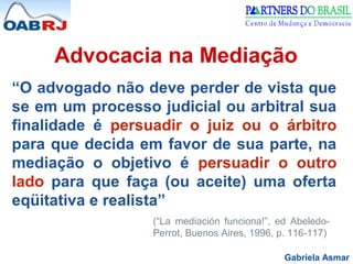 Gabriela Asmar
Advocacia na Mediação
“O advogado não deve perder de vista que
se em um processo judicial ou arbitral sua
finalidade é persuadir o juiz ou o árbitro
para que decida em favor de sua parte, na
mediação o objetivo é persuadir o outro
lado para que faça (ou aceite) uma oferta
eqüitativa e realista”
(“La mediación funciona!”, ed Abeledo-
Perrot, Buenos Aires, 1996, p. 116-117)
 