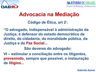 Gabriela Asmar
Advocacia na Mediação
Código de Ética, art 2o
:
“O advogado, indispensável à administração da
Justiça, é defensor do estado democrático de
direito, da cidadania, da moralidade pública, da
Justiça e da Paz Social...
São deveres do advogado:
VI – estimular a conciliação entre os litigantes,
prevenindo, sempre que possível, a instauração
de litígios...
 