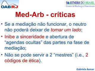 Gabriela Asmar
Med-Arb - críticas
• Se a mediação não funcionar, o neutro
não poderá deixar de tomar um lado;
• Inibe a sinceridade e abertura de
“agendas ocultas” das partes na fase de
mediação;
• Não se pode servir a 2 “mestres” (i.e., 2
códigos de ética).
 