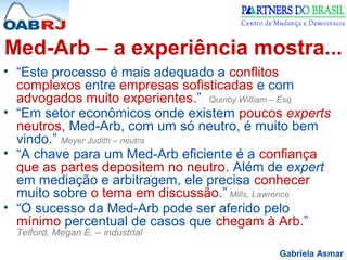 Gabriela Asmar
Med-Arb – a experiência mostra...
• “Este processo é mais adequado a conflitos
complexos entre empresas sofisticadas e com
advogados muito experientes.” Quinby William – Esq.
• “Em setor econômicos onde existem poucos experts
neutros, Med-Arb, com um só neutro, é muito bem
vindo.” Meyer Judith – neutra
• “A chave para um Med-Arb eficiente é a confiança
que as partes depositem no neutro. Além de expert
em mediação e arbitragem, ele precisa conhecer
muito sobre o tema em discussão.” Mills, Lawrence
• “O sucesso da Med-Arb pode ser aferido pelo
mínimo percentual de casos que chegam à Arb.”
Telford, Megan E. – industrial
 