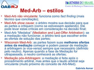 Gabriela Asmar
Med-Arb – estilos
• Med-Arb não vinculante: funciona como fact finding (mais
técnico que conciliação);
• Med-Arb show cause: o árbitro mostra sua decisão para que
as partes a critiquem (como se estivessem apelando). Ele
pode levar estas críticas em consideração na decisão final;
• Med-Arb “Medaloa” (Mediation and Last-Offer Arbitration): se
a mediação não funcionar, o árbitro terá que escolher entre
as ofertas de solução das partes;
• Wisconsin Med-Arb: as partes fazem suas melhores ofertas
antes da mediação começar e podem passar de mediação
à arbitragem (e vice-versa) sempre que necessário (definido
pelo neutro). Apenas quando a fase de Mediação for
ultrapassada, o neutro conhecerá as ofertas;
• Mediação pós-Arbitragem: a mediação é feita após o
procedimento arbitral, mas antes que o laudo arbitral seja
vinculante (muito próximo do conceito de Arb-Med).
 