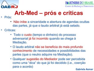 Gabriela Asmar
Arb-Med – prós e críticas
• Prós:
• Não inibe a sinceridade e abertura de agendas ocultas
das partes, já que o laudo arbitral já está selado.
• Críticas:
• Todo o custo (tempo e dinheiro) do processo
adversarial já foi incorrido quando se chega à
Mediação.
• O laudo arbitral não se beneficia do mais profundo
conhecimento de necessidades e possibilidades das
partes (que o neutro adquire na Mediação).
• Qualquer sugestão do Mediador pode ser percebida
como uma “dica” do que já foi decidido (i.e., coerção
para o acordo)
 