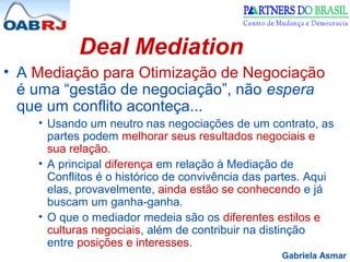 Gabriela Asmar
Deal Mediation
• A Mediação para Otimização de Negociação
é uma “gestão de negociação”, não espera
que um conflito aconteça...
• Usando um neutro nas negociações de um contrato, as
partes podem melhorar seus resultados negociais e
sua relação.
• A principal diferença em relação à Mediação de
Conflitos é o histórico de convivência das partes. Aqui
elas, provavelmente, ainda estão se conhecendo e já
buscam um ganha-ganha.
• O que o mediador medeia são os diferentes estilos e
culturas negociais, além de contribuir na distinção
entre posições e interesses.
 