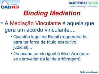Gabriela Asmar
Binding Mediation
• A Mediação Vinculante é aquela que
gera um acordo vinculante....
• Questão legal no Brasil (requereria lei
para ter força de título executivo
judicial)...
• Ou acaba sendo igual à Med-Arb (para
se aproveitar da lei de arbitragem).
 