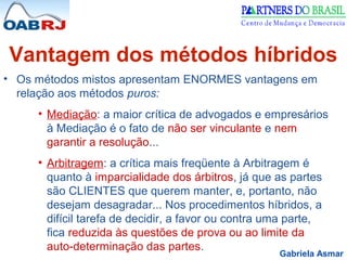 Gabriela Asmar
Vantagem dos métodos híbridos
• Os métodos mistos apresentam ENORMES vantagens em
relação aos métodos puros:
• Mediação: a maior crítica de advogados e empresários
à Mediação é o fato de não ser vinculante e nem
garantir a resolução...
• Arbitragem: a crítica mais freqüente à Arbitragem é
quanto à imparcialidade dos árbitros, já que as partes
são CLIENTES que querem manter, e, portanto, não
desejam desagradar... Nos procedimentos híbridos, a
difícil tarefa de decidir, a favor ou contra uma parte,
fica reduzida às questões de prova ou ao limite da
auto-determinação das partes.
 