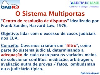 Gabriela Asmar
O Sistema Multiportas
“Centro de resolução de disputas” idealizado por
Frank Sander, Harvard Law, 1976;
Objetivo: lidar com o excesso de casos judiciais
nos EUA.
Conceito: Governos criaram um “filtro”, como
parte do sistema judicial, determinando a
adequação de cada caso para os variados meios
de solucionar conflitos: mediação, arbitragem,
avaliação nutra de provas / fatos, ombudsman
ou o judiciário típico.
 