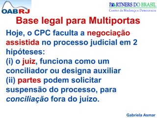 Gabriela Asmar
Base legal para Multiportas
Hoje, o CPC faculta a negociação
assistida no processo judicial em 2
hipóteses:
(i) o juiz, funciona como um
conciliador ou designa auxiliar
(ii) partes podem solicitar
suspensão do processo, para
conciliação fora do juízo.
 