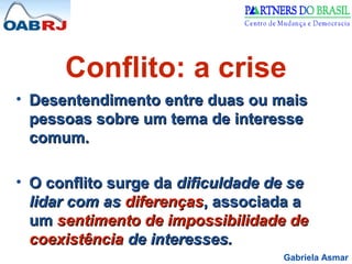 Gabriela Asmar
Conflito: a crise
• Desentendimento entre duas ou maisDesentendimento entre duas ou mais
pessoas sobre um tema de interessepessoas sobre um tema de interesse
comum.comum.
• O conflito surge daO conflito surge da dificuldade de sedificuldade de se
lidar com aslidar com as diferençasdiferenças, associada a, associada a
umum sentimento de impossibilidade desentimento de impossibilidade de
coexistênciacoexistência de interesses.de interesses.
 