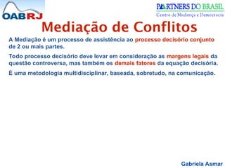 Gabriela Asmar
Mediação de Conflitos
A Mediação é um processo de assistência ao processo decisório conjunto
de 2 ou mais partes.
Todo processo decisório deve levar em consideração as margens legais da
questão controversa, mas também os demais fatores da equação decisória.
É uma metodologia multidisciplinar, baseada, sobretudo, na comunicação.
 