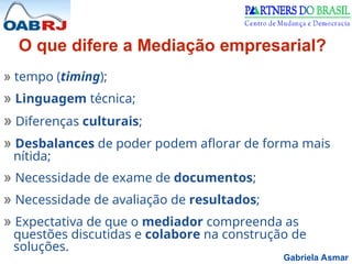 Gabriela Asmar
» tempo (timing);
» Linguagem técnica;
» Diferenças culturais;
» Desbalances de poder podem aflorar de forma mais
nítida;
» Necessidade de exame de documentos;
» Necessidade de avaliação de resultados;
» Expectativa de que o mediador compreenda as
questões discutidas e colabore na construção de
soluções.
O que difere a Mediação empresarial?
 