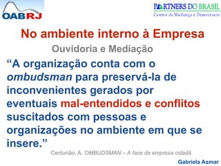 Gabriela Asmar
No ambiente interno à Empresa
Ouvidoria e Mediação
“A organização conta com o
ombudsman para preservá-la de
inconvenientes gerados por
eventuais mal-entendidos e conflitos
suscitados com pessoas e
organizações no ambiente em que se
insere.”
Centurião, A. OMBUDSMAN – A face da empresa cidadã
 