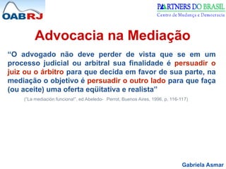 Gabriela Asmar
Advocacia na Mediação
“O advogado não deve perder de vista que se em um
processo judicial ou arbitral sua finalidade é persuadir o
juiz ou o árbitro para que decida em favor de sua parte, na
mediação o objetivo é persuadir o outro lado para que faça
(ou aceite) uma oferta eqüitativa e realista”
(“La mediación funciona!”, ed Abeledo- Perrot, Buenos Aires, 1996, p. 116-117)
 