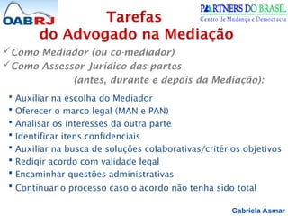 Gabriela Asmar
Como Mediador (ou co-mediador)
Como Assessor Jurídico das partes
(antes, durante e depois da Mediação):
 Auxiliar na escolha do Mediador
 Oferecer o marco legal (MAN e PAN)
 Analisar os interesses da outra parte
 Identificar itens confidenciais
 Auxiliar na busca de soluções colaborativas/critérios objetivos
 Redigir acordo com validade legal
 Encaminhar questões administrativas
 Continuar o processo caso o acordo não tenha sido total
Tarefas
do Advogado na Mediação
 