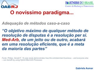 Gabriela Asmar
O novíssimo paradigma...
Adequação de métodos caso-a-caso
“O objetivo máximo de qualquer método de
resolução de disputas é a resolução per si.
Med-Arb, de um jeito ou de outro, acabará
em uma resolução eficiente, que é a meta
da maioria das partes”
Fonte: Philips, Gerald F. “A case study demonstrates how the entretainment business – and everyone else
– can benefit by using Hybrid Med-Arb Processes
 