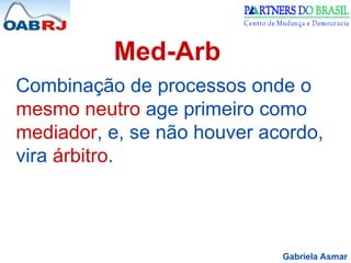 Gabriela Asmar
Med-Arb
Combinação de processos onde o
mesmo neutro age primeiro como
mediador, e, se não houver acordo,
vira árbitro.
 