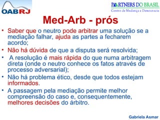Gabriela Asmar
Med-Arb - prós
• Saber que o neutro pode arbitrar uma solução se a
mediação falhar, ajuda as partes a fecharem
acordo;
• Não há dúvida de que a disputa será resolvida;
• A resolução é mais rápida do que numa arbitragem
direta (onde o neutro conhece os fatos através de
processo adversarial);
• Não há problema ético, desde que todos estejam
informados.
• A passagem pela mediação permite melhor
compreensão do caso e, consequentemente,
melhores decisões do árbitro.
 