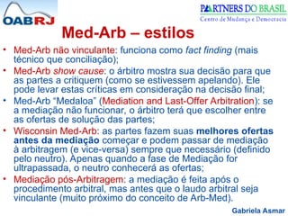 Gabriela Asmar
Med-Arb – estilos
• Med-Arb não vinculante: funciona como fact finding (mais
técnico que conciliação);
• Med-Arb show cause: o árbitro mostra sua decisão para que
as partes a critiquem (como se estivessem apelando). Ele
pode levar estas críticas em consideração na decisão final;
• Med-Arb “Medaloa” (Mediation and Last-Offer Arbitration): se
a mediação não funcionar, o árbitro terá que escolher entre
as ofertas de solução das partes;
• Wisconsin Med-Arb: as partes fazem suas melhores ofertas
antes da mediação começar e podem passar de mediação
à arbitragem (e vice-versa) sempre que necessário (definido
pelo neutro). Apenas quando a fase de Mediação for
ultrapassada, o neutro conhecerá as ofertas;
• Mediação pós-Arbitragem: a mediação é feita após o
procedimento arbitral, mas antes que o laudo arbitral seja
vinculante (muito próximo do conceito de Arb-Med).
 