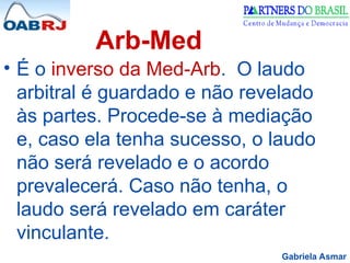 Gabriela Asmar
Arb-Med
• É o inverso da Med-Arb. O laudo
arbitral é guardado e não revelado
às partes. Procede-se à mediação
e, caso ela tenha sucesso, o laudo
não será revelado e o acordo
prevalecerá. Caso não tenha, o
laudo será revelado em caráter
vinculante.
 