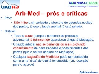 Gabriela Asmar
Arb-Med – prós e críticas
• Prós:
• Não inibe a sinceridade e abertura de agendas ocultas
das partes, já que o laudo arbitral já está selado.
• Críticas:
• Todo o custo (tempo e dinheiro) do processo
adversarial já foi incorrido quando se chega à Mediação.
• O laudo arbitral não se beneficia do mais profundo
conhecimento de necessidades e possibilidades das
partes (que o neutro adquire na Mediação).
• Qualquer sugestão do Mediador pode ser percebida
como uma “dica” do que já foi decidido (i.e., coerção
para o acordo)
 