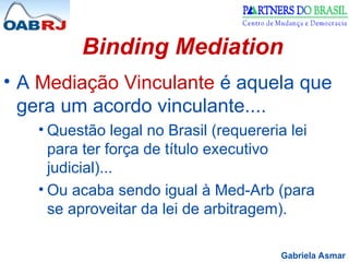 Gabriela Asmar
Binding Mediation
• A Mediação Vinculante é aquela que
gera um acordo vinculante....
• Questão legal no Brasil (requereria lei
para ter força de título executivo
judicial)...
• Ou acaba sendo igual à Med-Arb (para
se aproveitar da lei de arbitragem).
 