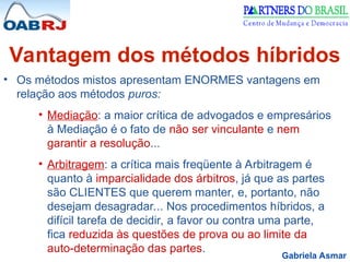 Gabriela Asmar
Vantagem dos métodos híbridos
• Os métodos mistos apresentam ENORMES vantagens em
relação aos métodos puros:
• Mediação: a maior crítica de advogados e empresários
à Mediação é o fato de não ser vinculante e nem
garantir a resolução...
• Arbitragem: a crítica mais freqüente à Arbitragem é
quanto à imparcialidade dos árbitros, já que as partes
são CLIENTES que querem manter, e, portanto, não
desejam desagradar... Nos procedimentos híbridos, a
difícil tarefa de decidir, a favor ou contra uma parte,
fica reduzida às questões de prova ou ao limite da
auto-determinação das partes.
 