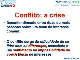 Gabriela Asmar
Conflito: a crise
• Desentendimento entre duas ou mais
Desentendimento entre duas ou mais
pessoas sobre um tema de interesse
pessoas sobre um tema de interesse
comum.
comum.
• O conflito surge da
O conflito surge da dificuldade de se
dificuldade de se
lidar com as
lidar com as diferenças
diferenças, associada a
, associada a
um
um sentimento de impossibilidade de
sentimento de impossibilidade de
coexistência
coexistência de interesses.
de interesses.
 