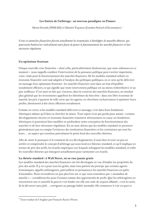 1 
 
Les limites de l’arbitrage : un nouveau paradigme en Finance
Denis Gromb (INSEAD) et Dimitri Vayanos (London School of Economics) 1
Crises et anomalies financières forcent actuellement les économistes à développer de nouvelles théories, qui
pourraient bouleverser radicalement notre façon de penser le fonctionnement des marchés financiers et leur
nécessaire régulation.
Un optimisme frustrant
Chaque nouvelle crise financière – dont celle, particulièrement douloureuse, que nous subissons en ce
moment – nous rappelle combien l’intervention de la puissance publique peut s’avérer importante,
voire vitale pour le fonctionnement des marchés financiers. Or les modèles standard utilisés en
économie financière sont mal adaptés à l’analyse des politiques publiques, en ce sens qu’ils délivrent
un message d’un optimisme frustrant : les marchés financiers sont dans un état d’équilibre
socialement efficient, ce qui signifie que toute intervention publique est au mieux redistributive et au
pire inefficace. C’est ainsi en fait que s’incarne, dans le contexte des marchés financiers, un résultat
plus général que les économistes appellent les théorèmes du bien-être : dans une libre économie de
marché, les prix s’ajustent de telle sorte que les agents, en cherchant exclusivement à optimiser leurs
profits, aboutissent à des choix efficients socialement.
Comme on verra, si les modèles standard délivrent ce message, c’est dans leurs fondations
théoriques mêmes qu’il faut en chercher la raison. Tout espoir n’est pas perdu pour autant : certains
développements récents en économie financière remettent sérieusement en cause ces fondations
théoriques et pourraient bien modifier en profondeur notre conception du fonctionnement des
marchés et de leur nécessaire régulation. En un mot, disons que les modèles standard ne prennent
généralement pas en compte l’existence des institutions financières et les contraintes qui sont les
leurs… un aspect qui constitue précisément le point focal des nouvelles théories.
Afin de saisir le pourquoi et le comment de ces développements, il nous faut revenir un peu en
arrière et comprendre le concept d’arbitrage qui sous-tend ces théories standard, ce qu’il implique en
termes de prix des actifs, les écueils empiriques sur lesquels achoppent les modèles standard, et enfin
les nouvelles théories qui émergent actuellement pour surmonter ces écueils.
La théorie standard : à Wall Street, on ne rase jamais gratis
Les modèles standard des marchés financiers ont été développés en vue d’étudier les propriétés du
prix des actifs. Il y en a pour tous les goûts, mais tous partent du principe que certains agents
économiques, appelés arbitragistes, patrouillent en permanence les marchés financiers en quête
d’anomalies. Nous reviendrons un peu plus loin sur ce que nous entendons par « anomalies de
marché » – considérons-les pour l’instant comme des opportunités de profit. Que les arbitragistes en
rencontrent une et aussitôt la pauvre voit fondre sur elle une nuée de requins affamés : c’est la curée,
ils la dévorent sans pitié… corrigeant au passage ladite anomalie. On commence à voir en quoi ce
                                                            
1
 Texte traduit de l’Anglais par François-Xavier Priour. 
 