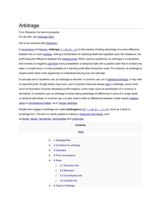 Arbitrage
From Wikipedia, the free encyclopedia

For the film, see Arbitrage (film).
Not to be confused with Arbitration.
In economics and finance, arbitrage (/ˈ rbɨ trɑ ˈ /) is the practice of taking advantage of a price difference
ɑ
ʒ
between two or more markets: striking a combination of matching deals that capitalize upon the imbalance, the
profit being the difference between the market prices. When used by academics, an arbitrage is a transaction
that involves no negative cash flow at any probabilistic or temporal state and a positive cash flow in at least one
state; in simple terms, it is the possibility of a risk-free profit after transaction costs. For instance, an arbitrage is
present when there is the opportunity to instantaneously buy low and sell high.
In principle and in academic use, an arbitrage is risk-free; in common use, as in statistical arbitrage, it may refer
to expected profit, though losses may occur, and in practice, there are always risks in arbitrage, some minor
(such as fluctuation of prices decreasing profit margins), some major (such as devaluation of a currency or
derivative). In academic use, an arbitrage involves taking advantage of differences in price of a single asset
or identical cash-flows; in common use, it is also used to refer to differences between similar assets (relative
value or convergence trades), as in merger arbitrage.
People who engage in arbitrage are called arbitrageurs (IPA /ˈ rbɨ trɑ ˈ ʒ ɜ r/)—such as a bank or
ɑ
ˈ
brokerage firm. The term is mainly applied to trading in financial instruments, such
as bonds, stocks, derivatives, commodities and currencies.
Contents
[hide]

1 Arbitrage-free
2 Conditions for arbitrage
3 Examples
4 Price convergence
5 Risks

o

5.1 Execution risk

o

5.2 Mismatch

o

5.3 Counterparty risk

o

5.4 Liquidity risk

6 Types of arbitrage

 