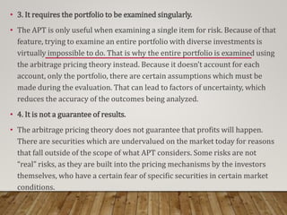 • 3. It requires the portfolio to be examined singularly.
• The APT is only useful when examining a single item for risk. Because of that
feature, trying to examine an entire portfolio with diverse investments is
virtually impossible to do. That is why the entire portfolio is examined using
the arbitrage pricing theory instead. Because it doesn’t account for each
account, only the portfolio, there are certain assumptions which must be
made during the evaluation. That can lead to factors of uncertainty, which
reduces the accuracy of the outcomes being analyzed.
• 4. It is not a guarantee of results.
• The arbitrage pricing theory does not guarantee that profits will happen.
There are securities which are undervalued on the market today for reasons
that fall outside of the scope of what APT considers. Some risks are not
“real” risks, as they are built into the pricing mechanisms by the investors
themselves, who have a certain fear of specific securities in certain market
conditions.
 