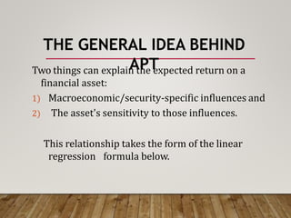 THE GENERAL IDEA BEHIND
APT
Two things can explain the expected return on a
financial asset:
1) Macroeconomic/security-specific influences and
2) The asset's sensitivity to those influences.
This relationship takes the form of the linear
regression formula below.
 