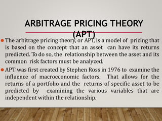 ARBITRAGE PRICING THEORY
(APT)
⚫The arbitrage pricing theory, or APT, is a model of pricing that
is based on the concept that an asset can have its returns
predicted. To do so, the relationship between the asset and its
common risk factors must be analyzed.
⚫APT was first created by Stephen Ross in 1976 to examine the
influence of macroeconomic factors. That allows for the
returns of a portfolio and the returns of specific asset to be
predicted by examining the various variables that are
independent within the relationship.
 