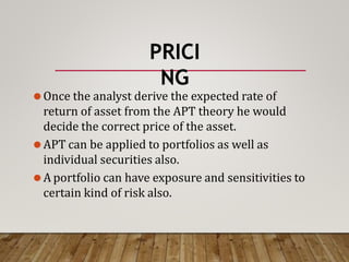 PRICI
NG
⚫Once the analyst derive the expected rate of
return of asset from the APT theory he would
decide the correct price of the asset.
⚫APT can be applied to portfolios as well as
individual securities also.
⚫A portfolio can have exposure and sensitivities to
certain kind of risk also.
 
