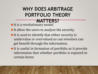 WHY DOES ARBITRAGE
PORTFOLIO THEORY
MATTERS?
⚫It is a revolutionary model
⚫It allow the users to analyze the security.
⚫It is used to identify that either security is
undervalue or overvalued so can investors can
get benefit through the information.
⚫It is useful in formation of portfolio as it provide
information that whether portfolio is exposed to
certain factor.
 