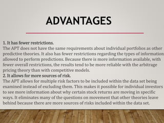 ADVANTAGES
1. It has fewer restrictions.
The APT does not have the same requirements about individual portfolios as other
predictive theories. It also has fewer restrictions regarding the types of information
allowed to perform predictions. Because there is more information available, with
fewer overall restrictions, the results tend to be more reliable with the arbitrage
pricing theory than with competitive models.
2. It allows for more sources of risk.
The APT allows for multiple risk factors to be included within the data set being
examined instead of excluding them. This makes it possible for individual investors
to see more information about why certain stock returns are moving in specific
ways. It eliminates many of the questions on movement that other theories leave
behind because there are more sources of risks included within the data set.
 