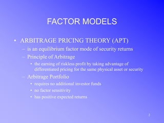 2
FACTOR MODELS
• ARBITRAGE PRICING THEORY (APT)
– is an equilibrium factor mode of security returns
– Principle of Arbitrage
• the earning of riskless profit by taking advantage of
differentiated pricing for the same physical asset or security
– Arbitrage Portfolio
• requires no additional investor funds
• no factor sensitivity
• has positive expected returns
 
