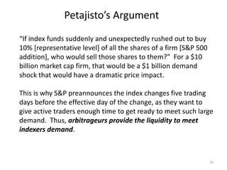 Petajisto’s Argument
10
“If index funds suddenly and unexpectedly rushed out to buy
10% [representative level] of all the shares of a firm [S&P 500
addition], who would sell those shares to them?” For a $10
billion market cap firm, that would be a $1 billion demand
shock that would have a dramatic price impact.
This is why S&P preannounces the index changes five trading
days before the effective day of the change, as they want to
give active traders enough time to get ready to meet such large
demand. Thus, arbitrageurs provide the liquidity to meet
indexers demand.
 